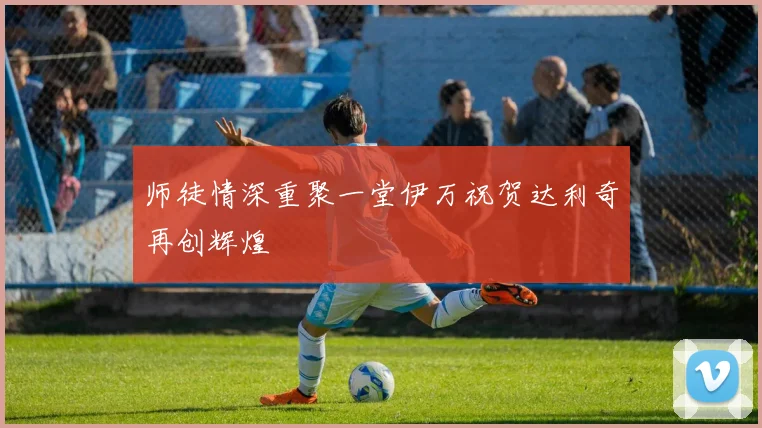 师徒情深重聚一堂伊万祝贺达利奇再创辉煌