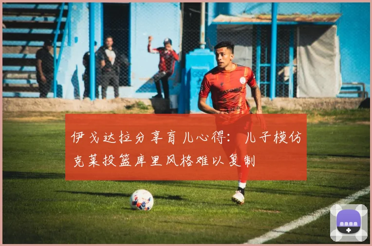 伊戈达拉分享育儿心得：儿子模仿克莱投篮库里风格难以复制