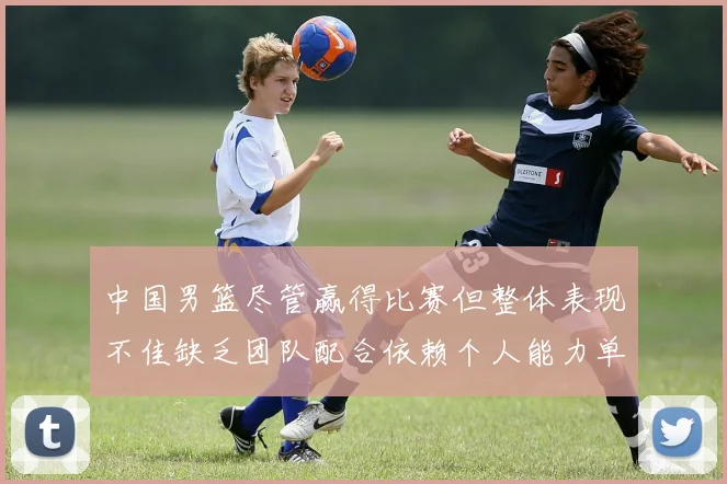 中国男篮尽管赢得比赛但整体表现不佳缺乏团队配合依赖个人能力单打成效有限