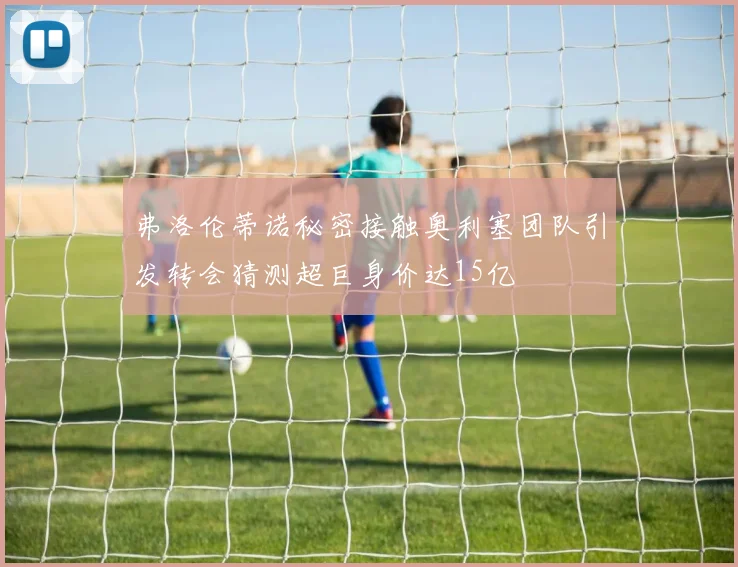 弗洛伦蒂诺秘密接触奥利塞团队引发转会猜测超巨身价达15亿