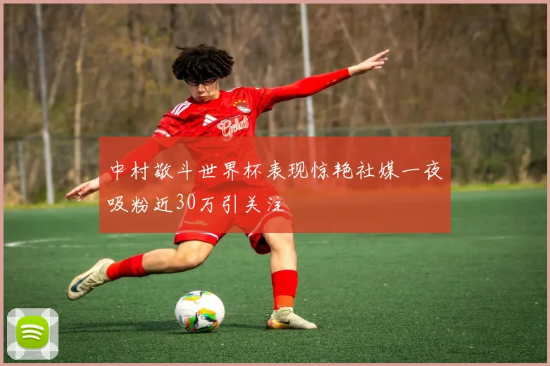 中村敬斗世界杯表现惊艳社媒一夜吸粉近30万引关注