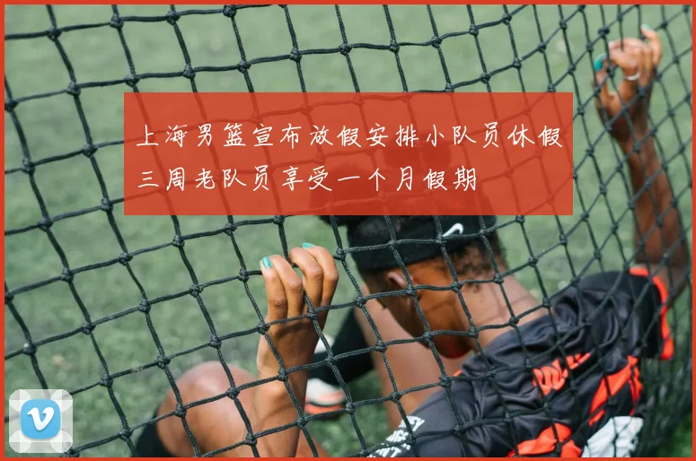 上海男篮宣布放假安排小队员休假三周老队员享受一个月假期