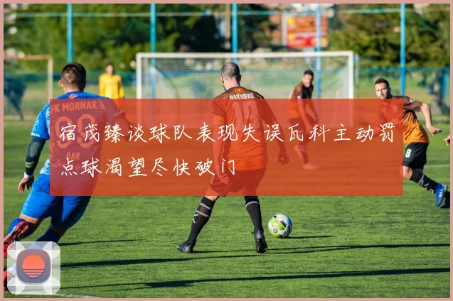 宿茂臻谈球队表现失误瓦科主动罚点球渴望尽快破门