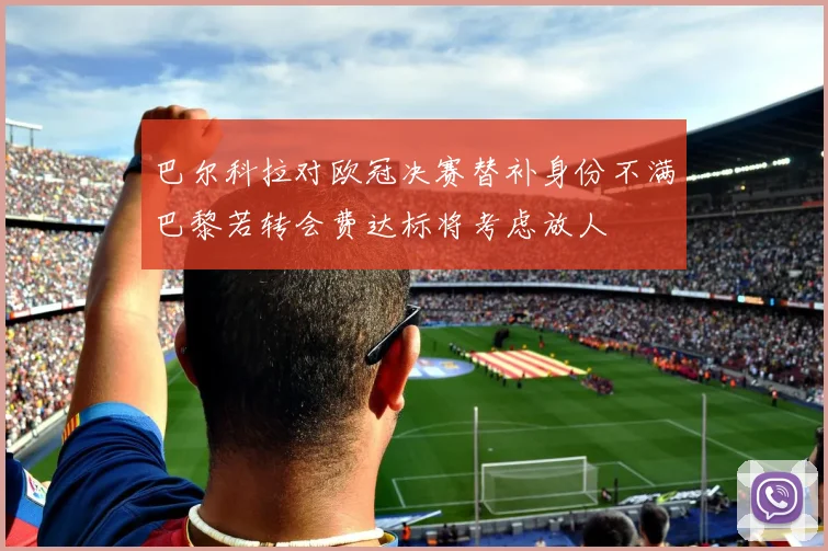 巴尔科拉对欧冠决赛替补身份不满巴黎若转会费达标将考虑放人