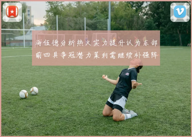 海伍德分析热火实力提升认为东部前四具争冠潜力莱利需继续补强阵容