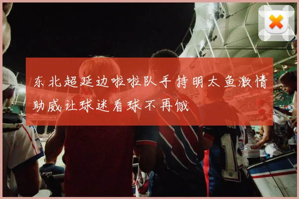 东北超延边啦啦队手持明太鱼激情助威让球迷看球不再饿