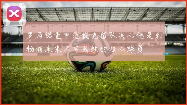 罗马诺重申范戴克留队决心他是利物浦未来不可或缺的核心球员