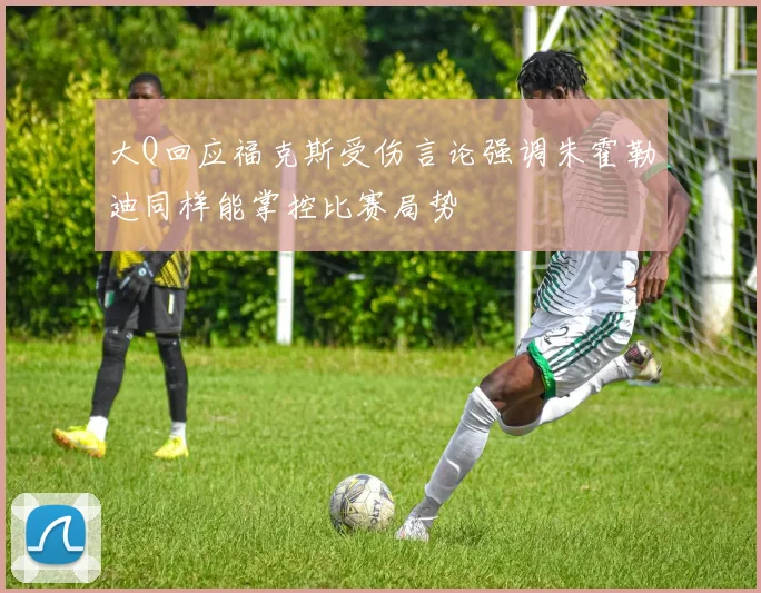 大Q回应福克斯受伤言论强调朱霍勒迪同样能掌控比赛局势