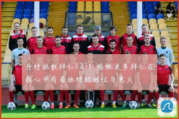 丹特执教拜仁U23队感慨良多拜仁在我心中有着独特的地位与意义