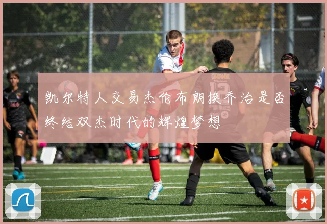 凯尔特人交易杰伦布朗换乔治是否终结双杰时代的辉煌梦想