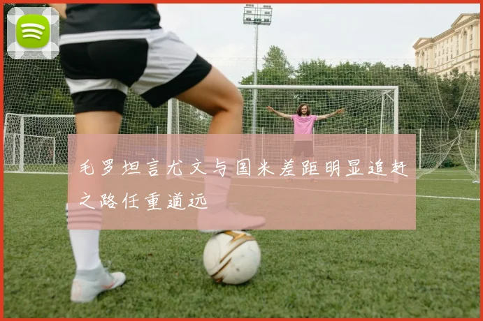 毛罗坦言尤文与国米差距明显追赶之路任重道远